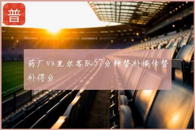 药厂vs里尔客队57分钟替补横传替补得分